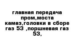 главная передача пром,моста камаз,головки в сборе газ 53 ,поршневая газ 53,